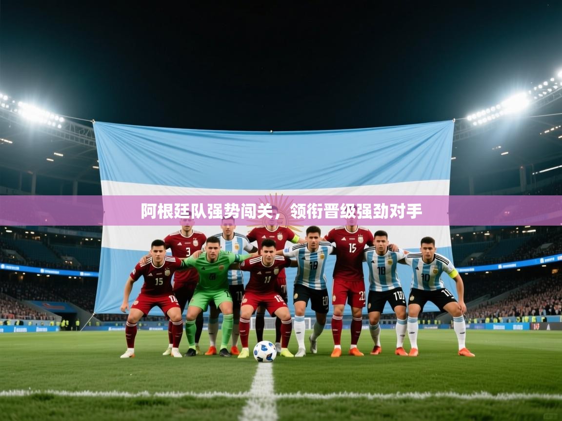 阿根廷队强势闯关，领衔晋级强劲对手